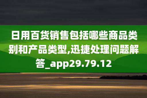 日用百货销售包括哪些商品类别和产品类型,迅捷处理问题解答_app29.79.12