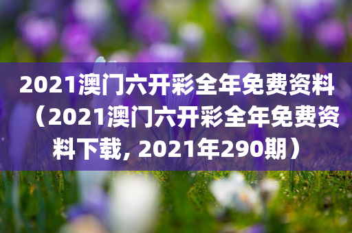 2021澳门六开彩全年免费资料（2021澳门六开彩全年免费资料下载, 2021年290期）