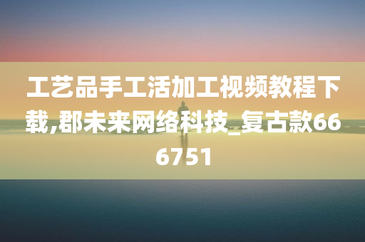 工艺品手工活加工视频教程下载,郡未来网络科技_复古款666751