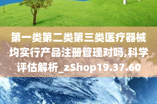 第一类第二类第三类医疗器械均实行产品注册管理对吗,科学评估解析_zShop19.37.60