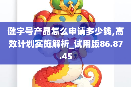 健字号产品怎么申请多少钱,高效计划实施解析_试用版86.87.45