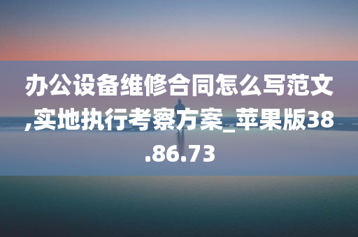 办公设备维修合同怎么写范文,实地执行考察方案_苹果版38.86.73