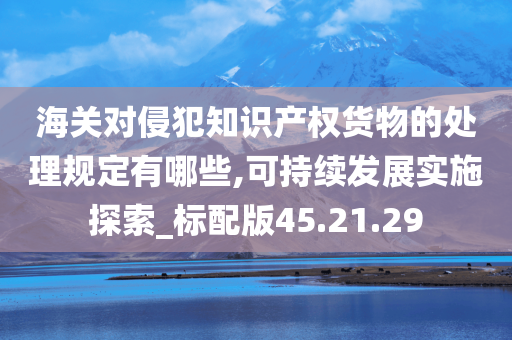 海关对侵犯知识产权货物的处理规定有哪些,可持续发展实施探索_标配版45.21.29