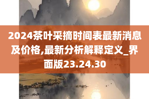 2024茶叶采摘时间表最新消息及价格,最新分析解释定义_界面版23.24.30