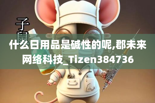 什么日用品是碱性的呢,郡未来网络科技_Tizen384736