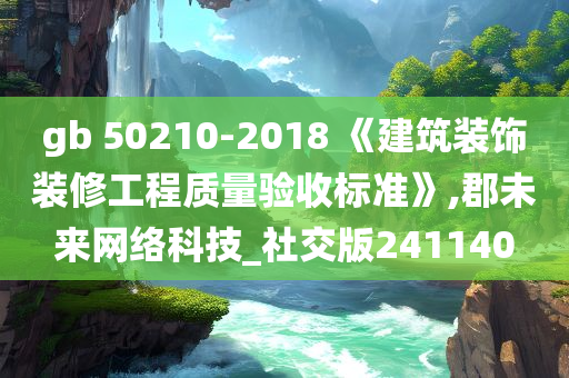 gb 50210-2018 《建筑装饰装修工程质量验收标准》,郡未来网络科技_社交版241140