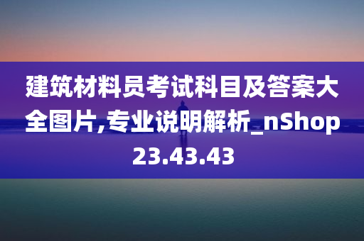 建筑材料员考试科目及答案大全图片,专业说明解析_nShop23.43.43