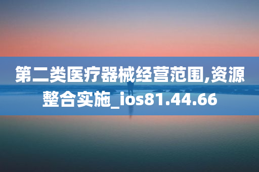 第二类医疗器械经营范围,资源整合实施_ios81.44.66