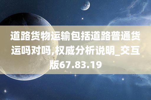 道路货物运输包括道路普通货运吗对吗,权威分析说明_交互版67.83.19