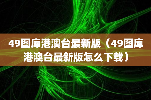 49图库港澳台最新版（49图库港澳台最新版怎么下载）