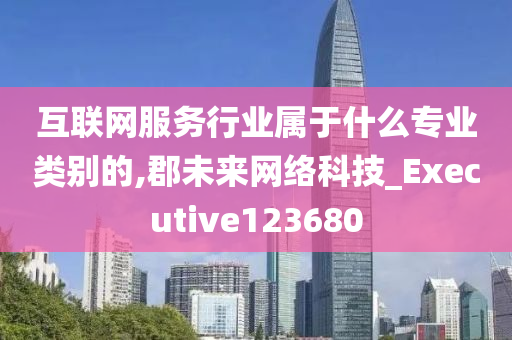 互联网服务行业属于什么专业类别的,郡未来网络科技_Executive123680