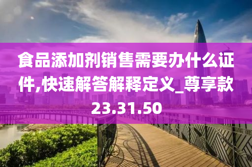 食品添加剂销售需要办什么证件,快速解答解释定义_尊享款23.31.50