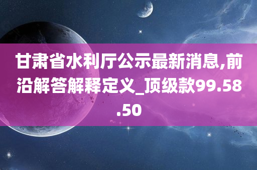 甘肃省水利厅公示最新消息,前沿解答解释定义_顶级款99.58.50