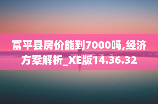 富平县房价能到7000吗,经济方案解析_XE版14.36.32