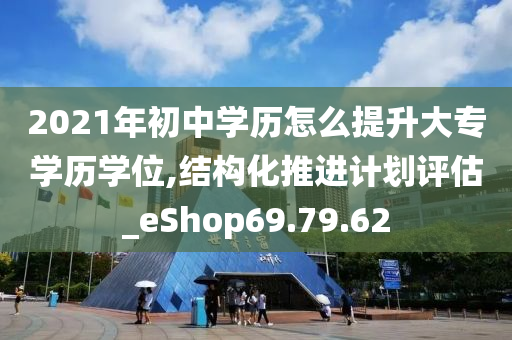 2021年初中学历怎么提升大专学历学位,结构化推进计划评估_eShop69.79.62