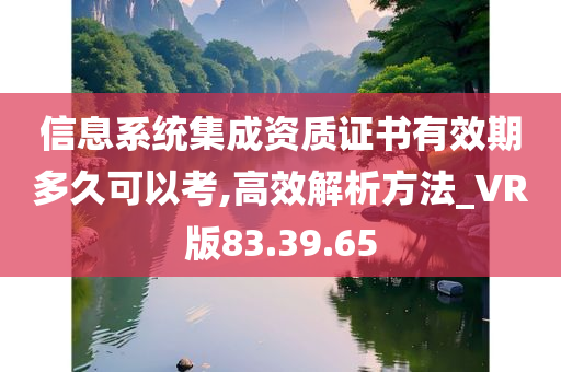 信息系统集成资质证书有效期多久可以考,高效解析方法_VR版83.39.65