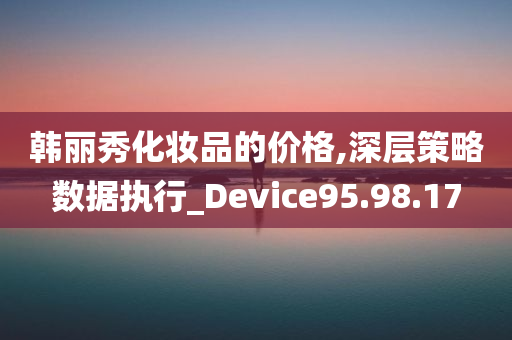 韩丽秀化妆品的价格,深层策略数据执行_Device95.98.17