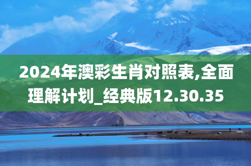 2024年澳彩生肖对照表,全面理解计划_经典版12.30.35