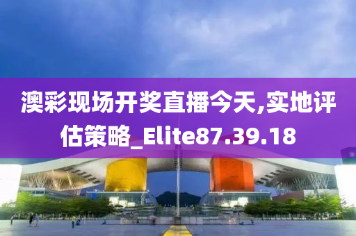 澳彩现场开奖直播今天,实地评估策略_Elite87.39.18