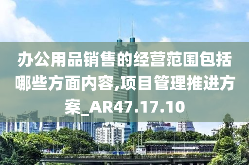 办公用品销售的经营范围包括哪些方面内容,项目管理推进方案_AR47.17.10