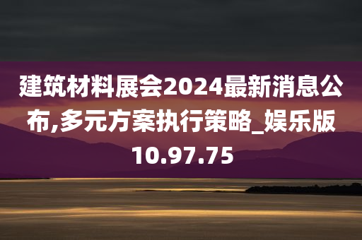 建筑材料展会2024最新消息公布,多元方案执行策略_娱乐版10.97.75