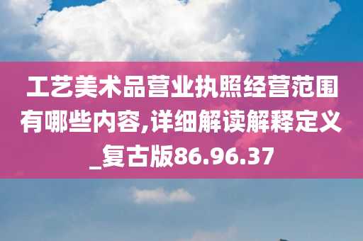 工艺美术品营业执照经营范围有哪些内容,详细解读解释定义_复古版86.96.37