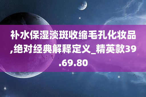 补水保湿淡斑收缩毛孔化妆品,绝对经典解释定义_精英款39.69.80