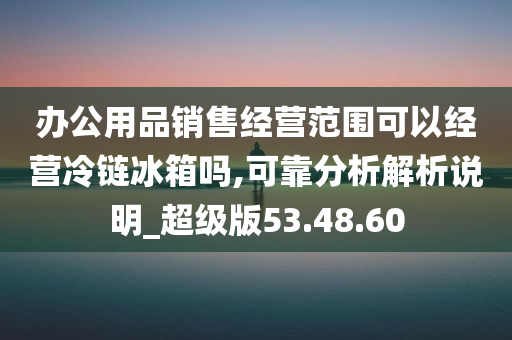 办公用品销售经营范围可以经营冷链冰箱吗,可靠分析解析说明_超级版53.48.60