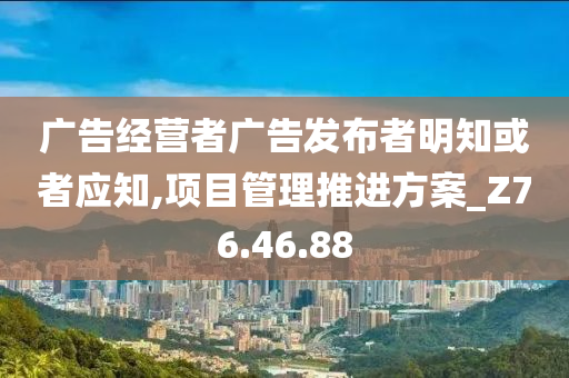 广告经营者广告发布者明知或者应知,项目管理推进方案_Z76.46.88