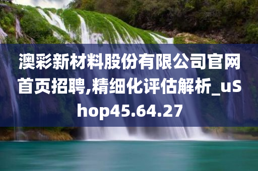 澳彩新材料股份有限公司官网首页招聘,精细化评估解析_uShop45.64.27