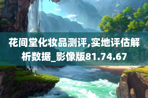 花间堂化妆品测评,实地评估解析数据_影像版81.74.67