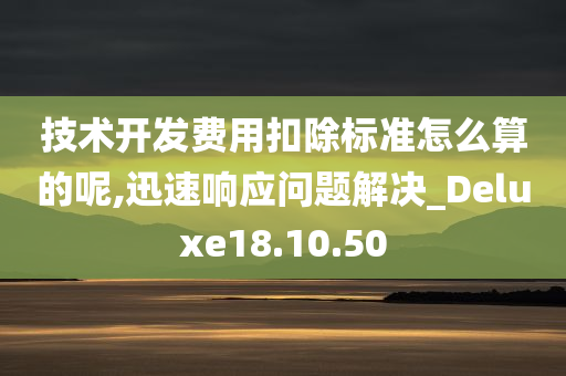 技术开发费用扣除标准怎么算的呢,迅速响应问题解决_Deluxe18.10.50