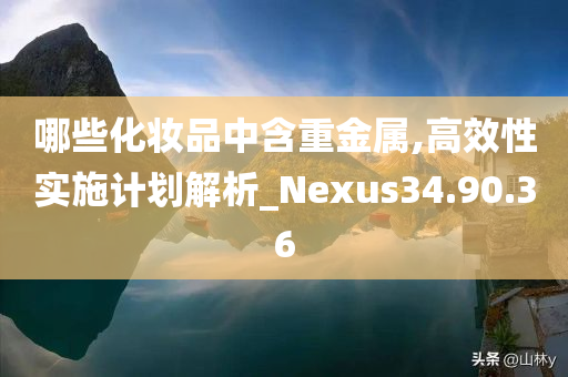 哪些化妆品中含重金属,高效性实施计划解析_Nexus34.90.36