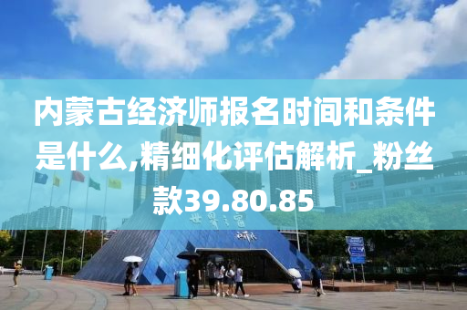 内蒙古经济师报名时间和条件是什么,精细化评估解析_粉丝款39.80.85