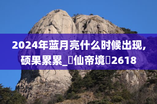 2024年蓝月亮什么时候出现,硕果累累_‌仙帝境‌2618