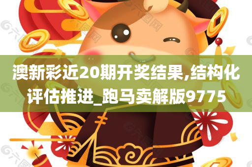 澳新彩近20期开奖结果,结构化评估推进_跑马卖解版9775