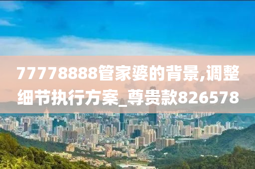 77778888管家婆的背景,调整细节执行方案_尊贵款826578