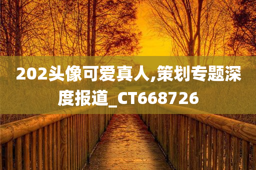 202头像可爱真人,策划专题深度报道_CT668726