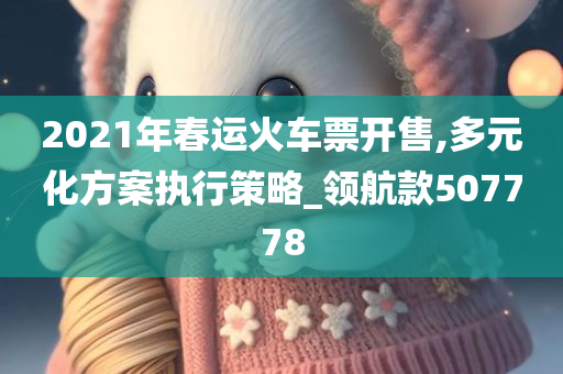 2021年春运火车票开售,多元化方案执行策略_领航款507778