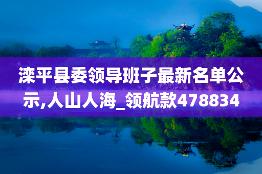 滦平县委领导班子最新名单公示,人山人海_领航款478834