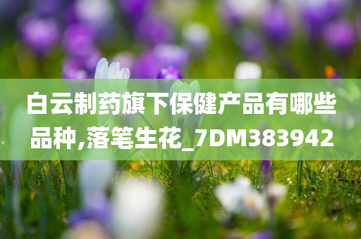 白云制药旗下保健产品有哪些品种,落笔生花_7DM383942