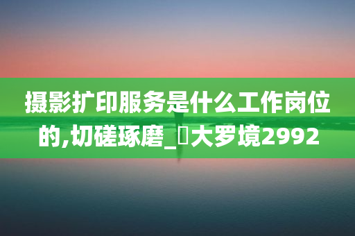 摄影扩印服务是什么工作岗位的,切磋琢磨_‌大罗境2992