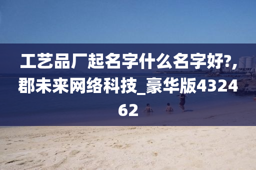 工艺品厂起名字什么名字好?,郡未来网络科技_豪华版432462