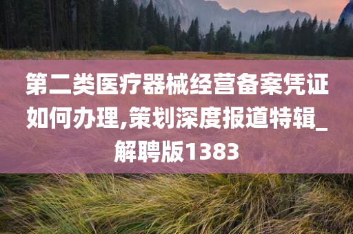 第二类医疗器械经营备案凭证如何办理,策划深度报道特辑_解聘版1383