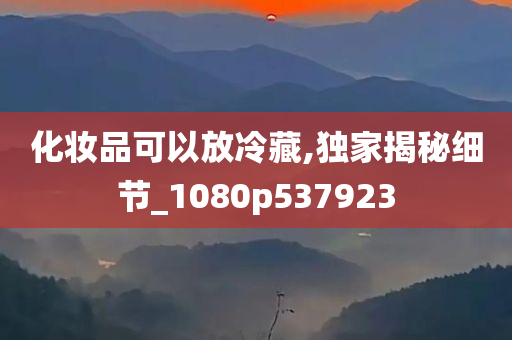 化妆品可以放冷藏,独家揭秘细节_1080p537923