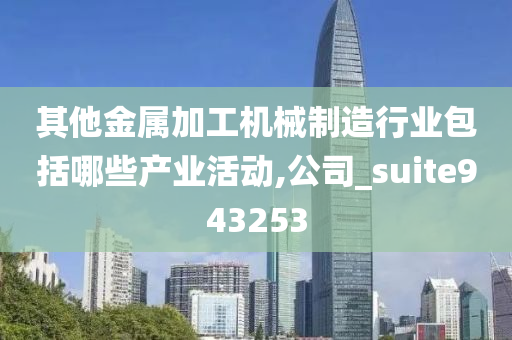 其他金属加工机械制造行业包括哪些产业活动,公司_suite943253