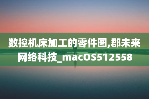 数控机床加工的零件图,郡未来网络科技_macOS512558