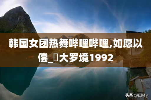 韩国女团热舞哔哩哔哩,如愿以偿_‌大罗境1992