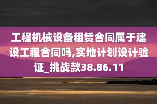 工程机械设备租赁合同属于建设工程合同吗,实地计划设计验证_挑战款38.86.11