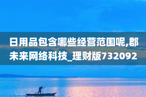 日用品包含哪些经营范围呢,郡未来网络科技_理财版732092